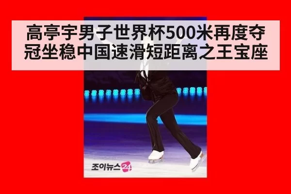 高亭宇男子世界杯500米再度夺冠坐稳中国速滑短距离之王宝座