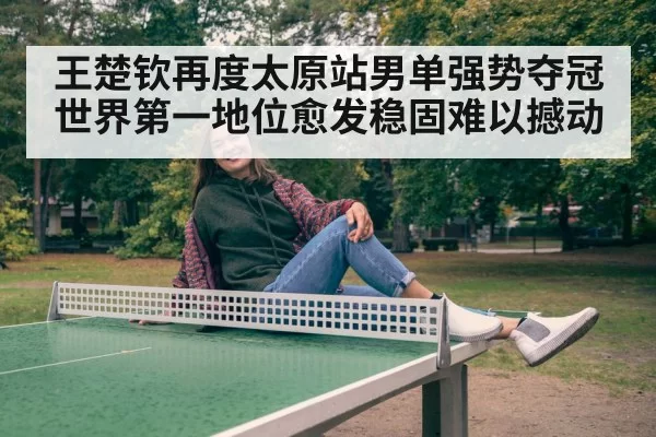 王楚钦再度太原站男单强势夺冠 世界第一地位愈发稳固难以撼动