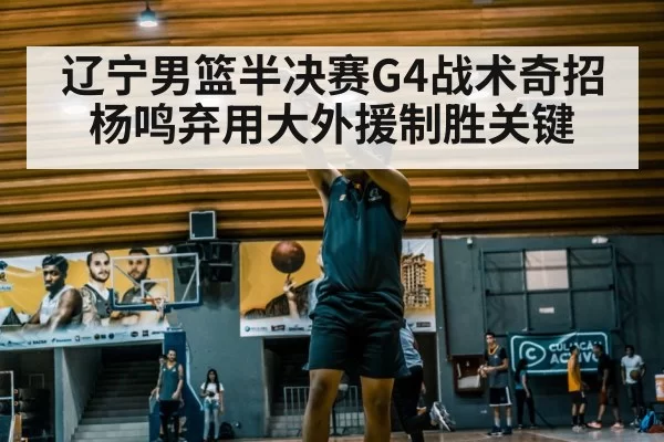 辽宁男篮半决赛G4战术奇招 杨鸣弃用大外援制胜关键
